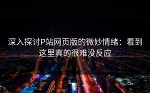 深入探讨P站网页版的微妙情绪：看到这里真的很难没反应