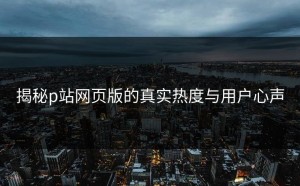 揭秘p站网页版的真实热度与用户心声