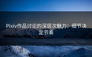 Pixiv作品讨论的深层次魅力：细节决定节奏