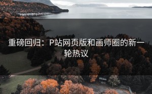 重磅回归：P站网页版和画师圈的新一轮热议