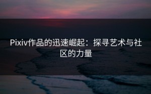 Pixiv作品的迅速崛起：探寻艺术与社区的力量