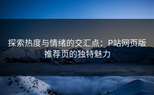 探索热度与情绪的交汇点：P站网页版推荐页的独特魅力