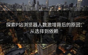 探索P站浏览器人数激增背后的原因：从选择到依赖