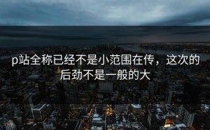 p站全称已经不是小范围在传，这次的后劲不是一般的大