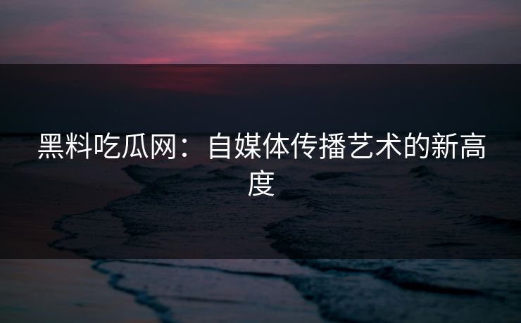 黑料吃瓜网：自媒体传播艺术的新高度