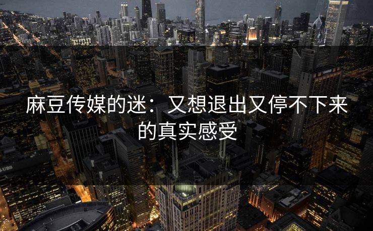 麻豆传媒的迷：又想退出又停不下来的真实感受