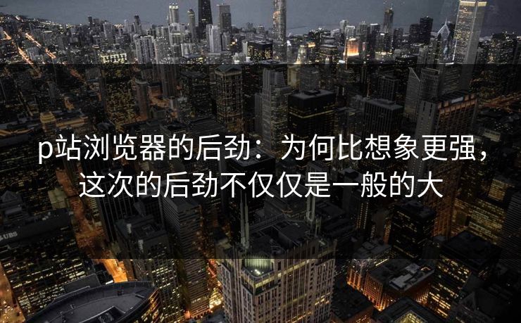 p站浏览器的后劲：为何比想象更强，这次的后劲不仅仅是一般的大