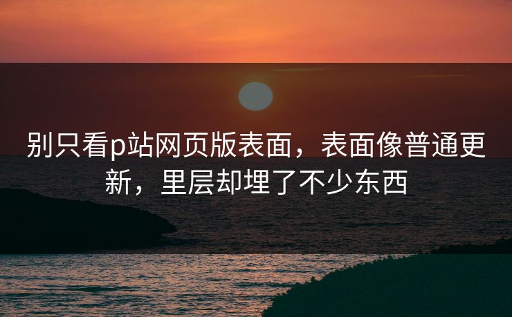 别只看p站网页版表面，表面像普通更新，里层却埋了不少东西