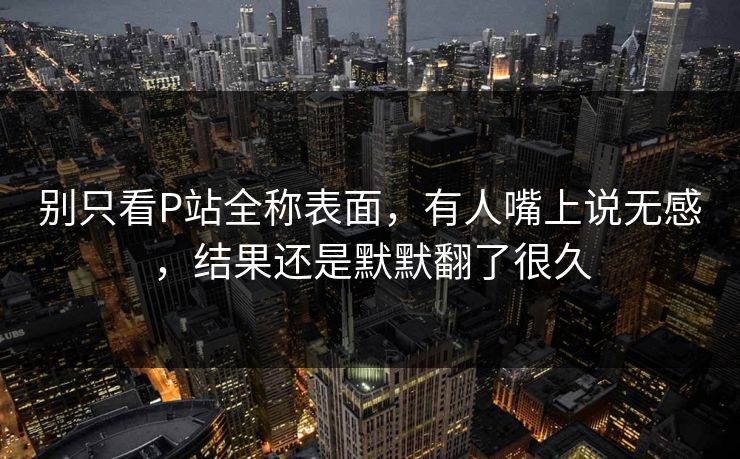 别只看P站全称表面，有人嘴上说无感，结果还是默默翻了很久