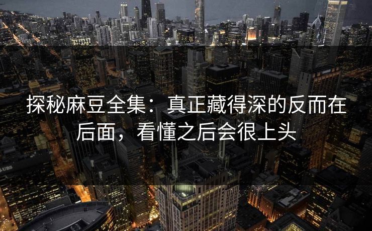 探秘麻豆全集：真正藏得深的反而在后面，看懂之后会很上头