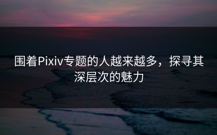 围着Pixiv专题的人越来越多，探寻其深层次的魅力
