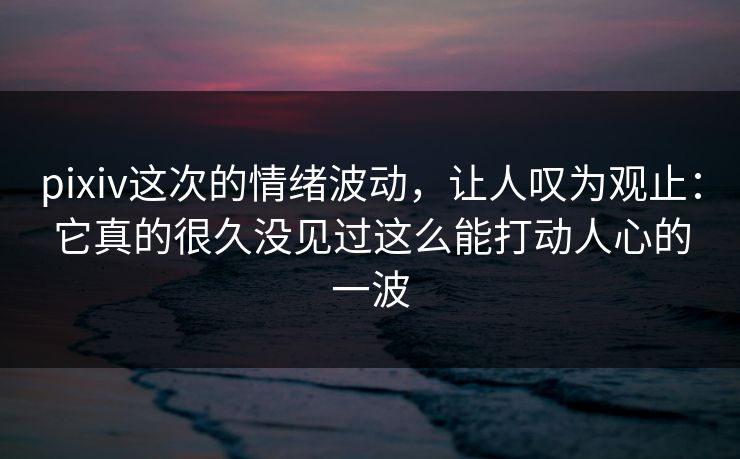 pixiv这次的情绪波动,让人叹为观止:它真的很久没见过这么能打动人心的一波 pixiv这次的情绪波动,让人叹为观止:它真的很久没见过这么能打动人心的一波