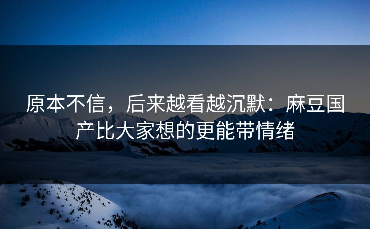 原本不信，后来越看越沉默：麻豆国产比大家想的更能带情绪