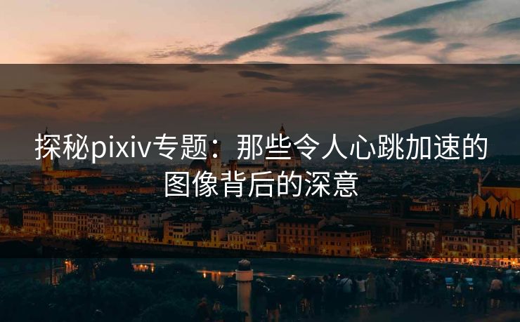 探秘pixiv专题：那些令人心跳加速的图像背后的深意