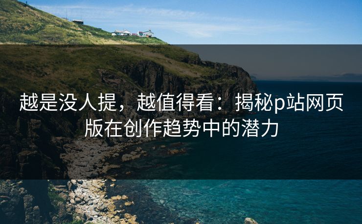 越是没人提，越值得看：揭秘p站网页版在创作趋势中的潜力