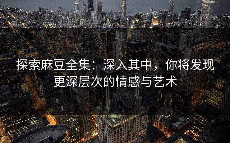 探索麻豆全集：深入其中，你将发现更深层次的情感与艺术