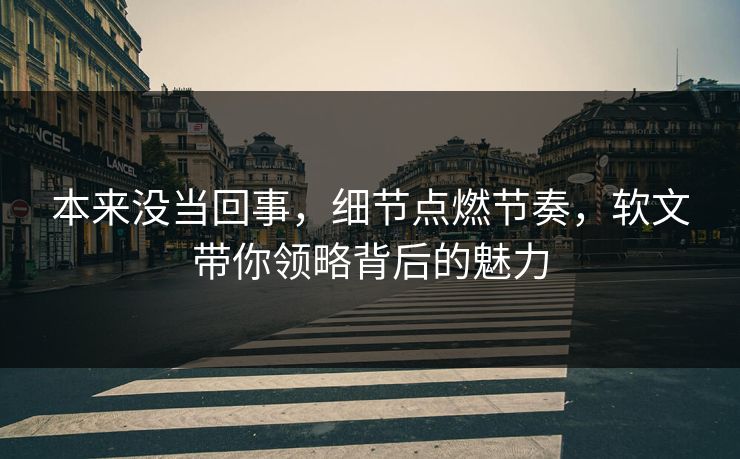 本来没当回事，细节点燃节奏，软文带你领略背后的魅力