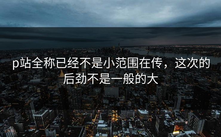 p站全称已经不是小范围在传，这次的后劲不是一般的大