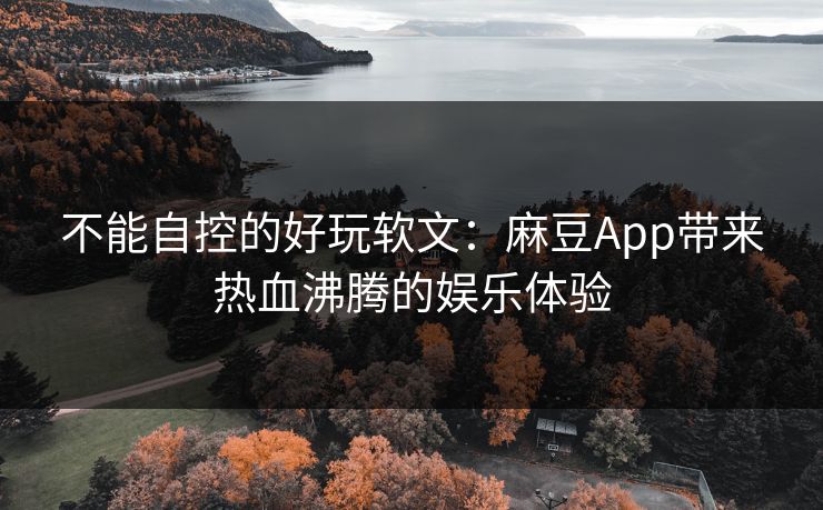 不能自控的好玩软文：麻豆App带来热血沸腾的娱乐体验