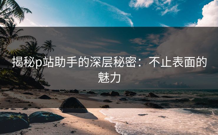 揭秘p站助手的深层秘密：不止表面的魅力