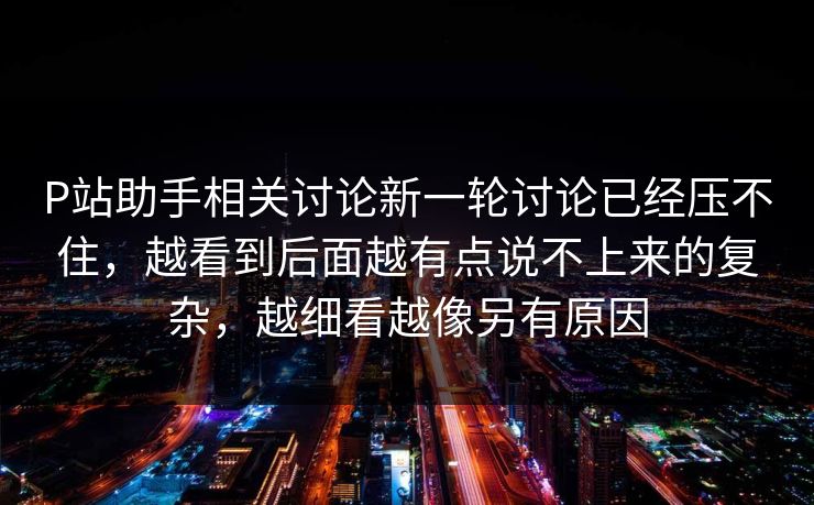 P站助手相关讨论新一轮讨论已经压不住，越看到后面越有点说不上来的复杂，越细看越像另有原因