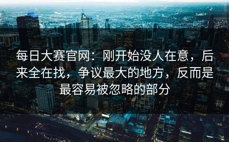 每日大赛官网：刚开始没人在意，后来全在找，争议最大的地方，反而是最容易被忽略的部分