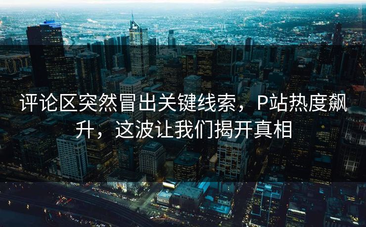 评论区突然冒出关键线索，P站热度飙升，这波让我们揭开真相