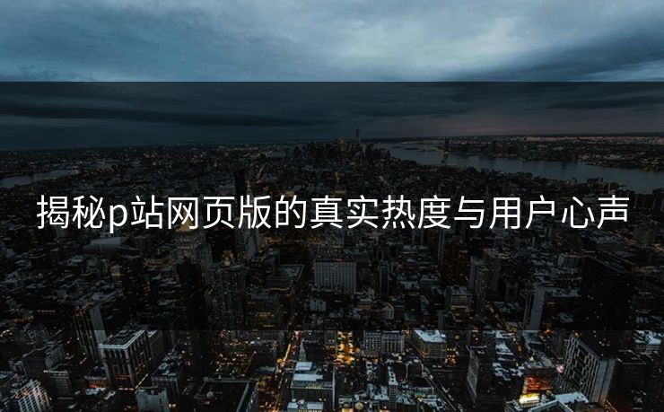 揭秘p站网页版的真实热度与用户心声