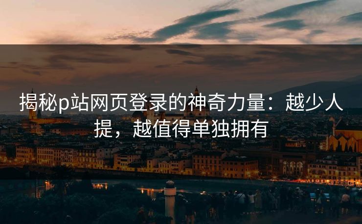 揭秘p站网页登录的神奇力量:越少人提,越值得单独拥有 揭秘p站网页登录的神奇力量:越少人提,越值得单独拥有