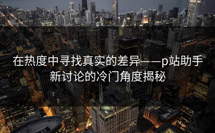 在热度中寻找真实的差异——p站助手新讨论的冷门角度揭秘 在热度中寻找真实的差异——p站助手新讨论的冷门角度揭秘