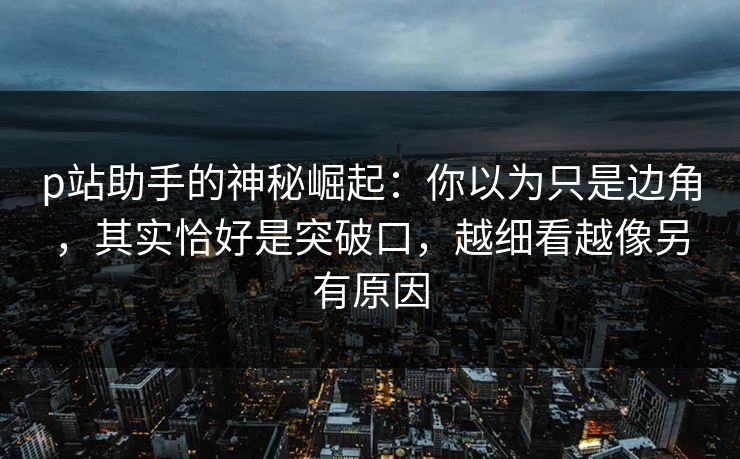 p站助手的神秘崛起:你以为只是边角,其实恰好是突破口,越细看越像另有原因 p站助手的神秘崛起:你以为只是边角,其实恰好是突破口,越细看越像另有原因