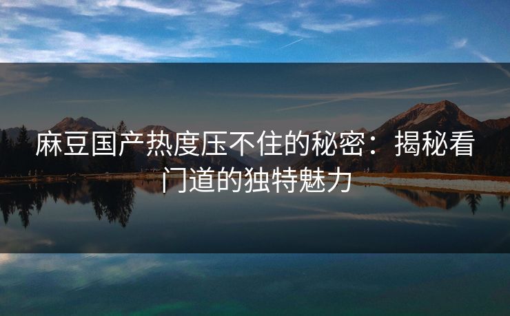 麻豆国产热度压不住的秘密:揭秘看门道的独特魅力 麻豆国产热度压不住的秘密:揭秘看门道的独特魅力