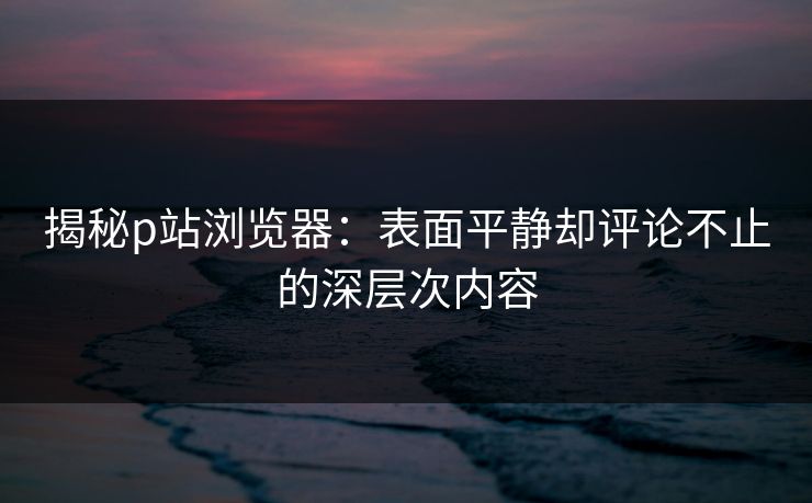 揭秘p站浏览器:表面平静却评论不止的深层次内容 揭秘p站浏览器:表面平静却评论不止的深层次内容