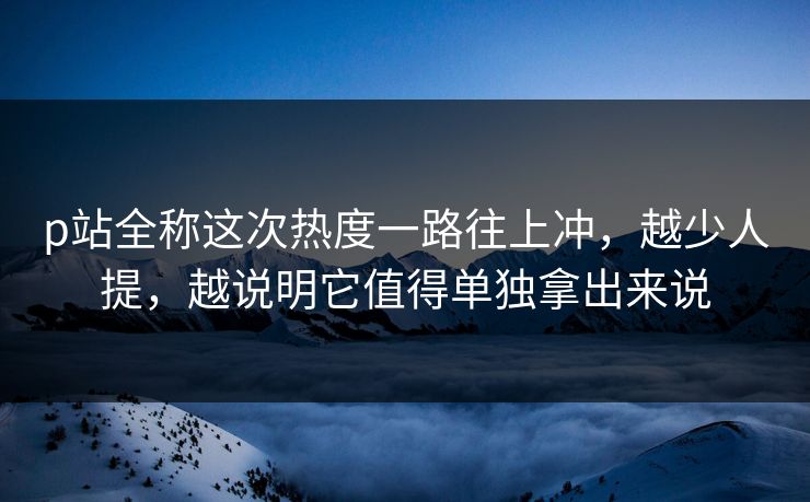 p站全称这次热度一路往上冲,越少人提,越说明它值得单独拿出来说 p站全称这次热度一路往上冲,越少人提,越说明它值得单独拿出来说