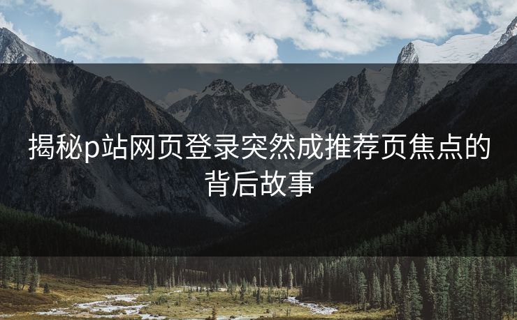 揭秘p站网页登录突然成推荐页焦点的背后故事 揭秘p站网页登录突然成推荐页焦点的背后故事
