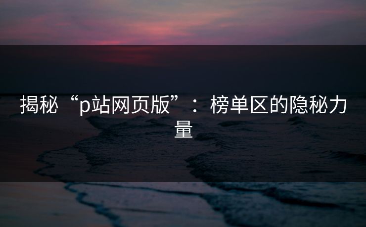 揭秘“p站网页版”:榜单区的隐秘力量 揭秘“p站网页版”:榜单区的隐秘力量
