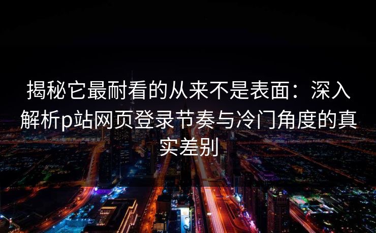 揭秘它最耐看的从来不是表面:深入解析p站网页登录节奏与冷门角度的真实差别 揭秘它最耐看的从来不是表面:深入解析p站网页登录节奏与冷门角度的真实差别