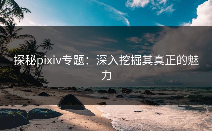 探秘pixiv专题:深入挖掘其真正的魅力 探秘pixiv专题:深入挖掘其真正的魅力