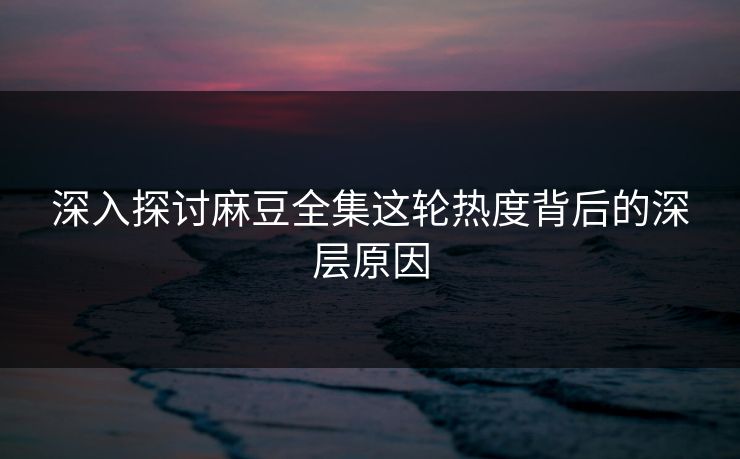深入探讨麻豆全集这轮热度背后的深层原因 深入探讨麻豆全集这轮热度背后的深层原因