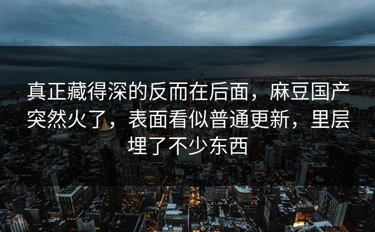 真正藏得深的反而在后面,麻豆国产突然火了,表面看似普通更新,里层埋了不少东西 真正藏得深的反而在后面,麻豆国产突然火了,表面看似普通更新,里层埋了不少东西
