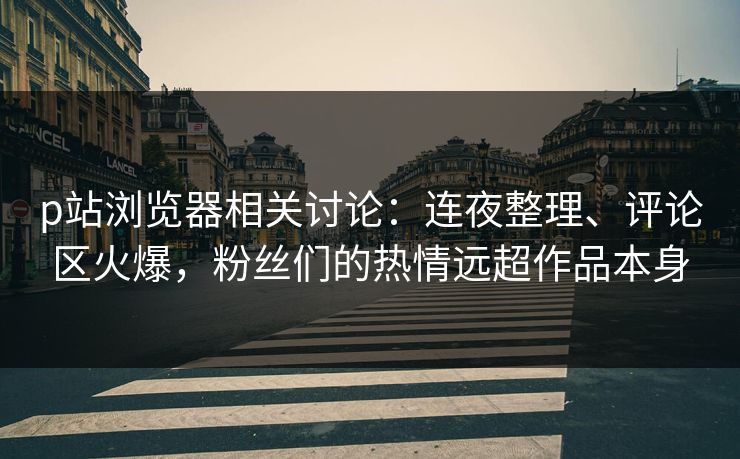 p站浏览器相关讨论:连夜整理、评论区火爆,粉丝们的热情远超作品本身 p站浏览器相关讨论:连夜整理、评论区火爆,粉丝们的热情远超作品本身