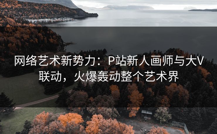 网络艺术新势力:P站新人画师与大V联动,火爆轰动整个艺术界 网络艺术新势力:P站新人画师与大V联动,火爆轰动整个艺术界