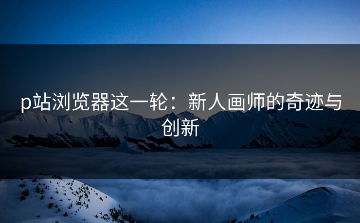 p站浏览器这一轮:新人画师的奇迹与创新 p站浏览器这一轮:新人画师的奇迹与创新