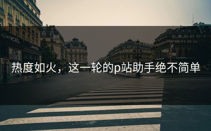 热度如火,这一轮的p站助手绝不简单 热度如火,这一轮的p站助手绝不简单